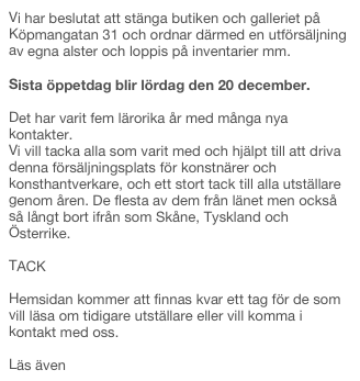 Vi har beslutat att stänga butiken och galleriet på Köpmangatan 31 och ordnar därmed en utförsäljning av egna alster och loppis på inventarier mm. 

Sista öppetdag blir lördag den 20 december. 

Det har varit fem lärorika år med många nya kontakter.
Vi vill tacka alla som varit med och hjälpt till att driva denna försäljningsplats för konstnärer och konsthantverkare, och ett stort tack till alla utställare genom åren. De flesta av dem från länet men också så långt bort ifrån som Skåne, Tyskland och Österrike.

TACK

Hemsidan kommer att finnas kvar ett tag för de som vill läsa om tidigare utställare eller vill komma i kontakt med oss.

Läs även Final för Studio 31